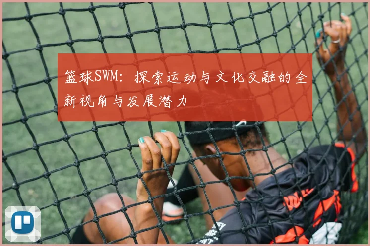 篮球SWM：探索运动与文化交融的全新视角与发展潜力