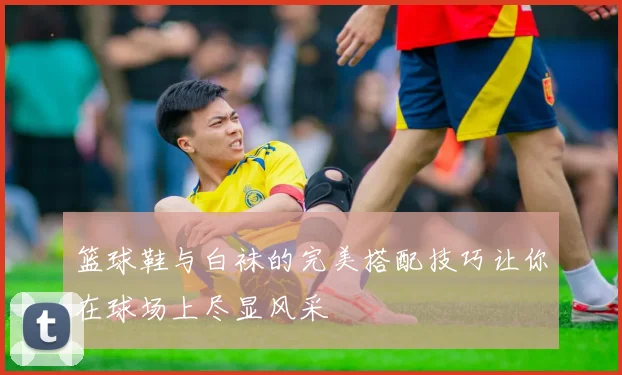 篮球鞋与白袜的完美搭配技巧让你在球场上尽显风采