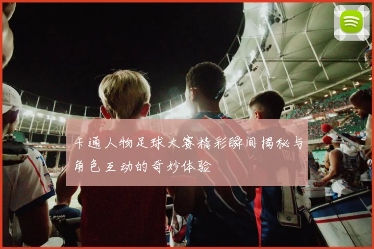 卡通人物足球大赛精彩瞬间揭秘与角色互动的奇妙体验
